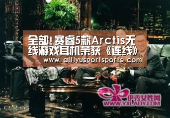 全部!赛睿5款Arctis无线游戏耳机荣获《连线》杂志最佳产品称号_爱体育下载(图3) 爱体育
