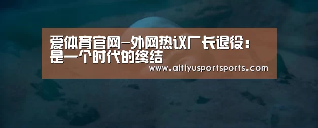爱体育官网-外网热议厂长退役:是一个时代的终结(图3) 爱体育下载