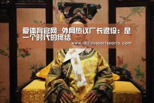 爱体育官网-外网热议厂长退役:是一个时代的终结(图4) 爱体育下载
