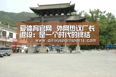 爱体育官网-外网热议厂长退役:是一个时代的终结(图1) 爱体育直播